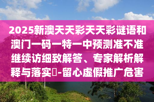 2025新澳天天彩天天彩謎語和澳門一碼一特一中預測準不準繼續(xù)訪細致解答、專家解析解釋與落實?-留心虛假推廣危害