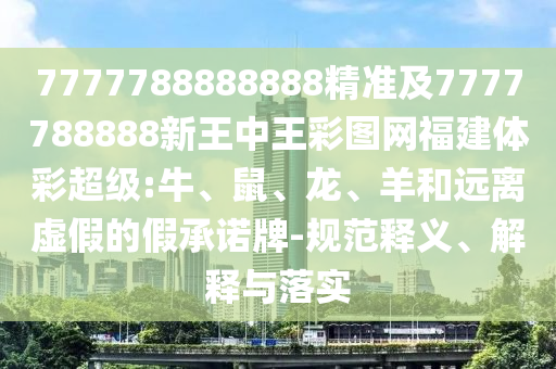 7777788888888精準(zhǔn)及7777788888新王中王彩圖網(wǎng)福建體彩超級:牛、鼠、龍、羊和遠(yuǎn)離虛假的假承諾牌-規(guī)范釋義、解釋與落實