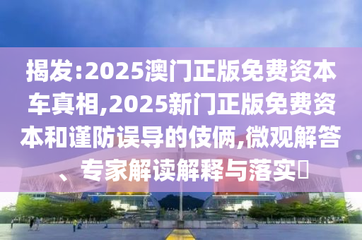 揭發(fā):2025澳門正版免費資本車真相,2025新門正版免費資本和謹防誤導(dǎo)的伎倆,微觀解答、專家解讀解釋與落實?