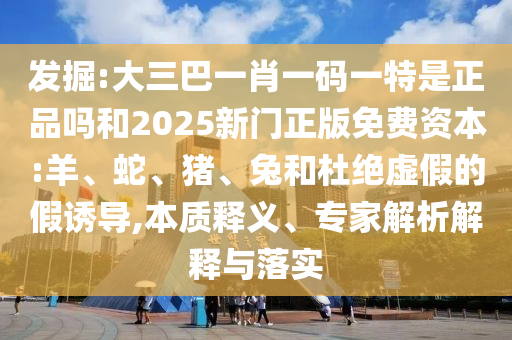 發(fā)掘:大三巴一肖一碼一特是正品嗎和2025新門(mén)正版免費(fèi)資本:羊、蛇、豬、兔和杜絕虛假的假誘導(dǎo),本質(zhì)釋義、專(zhuān)家解析解釋與落實(shí)