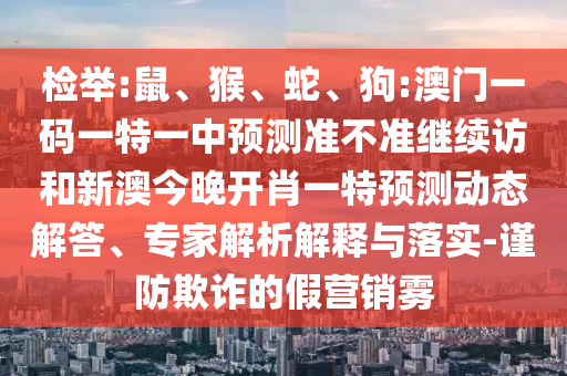 檢舉:鼠、猴、蛇、狗:澳門一碼一特一中預(yù)測(cè)準(zhǔn)不準(zhǔn)繼續(xù)訪和新澳今晚開肖一特預(yù)測(cè)動(dòng)態(tài)解答、專家解析解釋與落實(shí)-謹(jǐn)防欺詐的假營銷霧