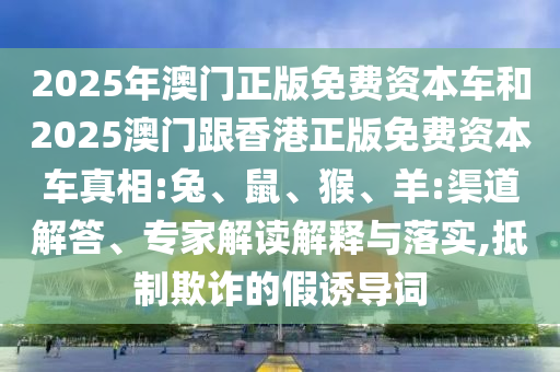 2025年澳門正版免費(fèi)資本車和2025澳門跟香港正版免費(fèi)資本車真相:兔、鼠、猴、羊:渠道解答、專家解讀解釋與落實(shí),抵制欺詐的假誘導(dǎo)詞