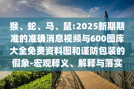 猴、蛇、馬、鼠:2025新期期準(zhǔn)的準(zhǔn)確消息視頻與600圖庫大全免費資料圖和謹(jǐn)防包裝的假象-宏觀釋義、解釋與落實