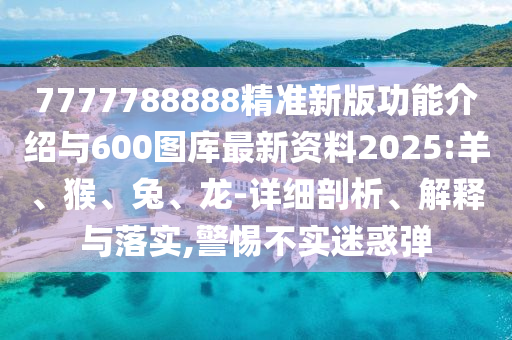 7777788888精準新版功能介紹與600圖庫最新資料2025:羊、猴、兔、龍-詳細剖析、解釋與落實,警惕不實迷惑彈