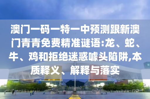澳門一碼一特一中預(yù)測(cè)跟新澳門青青免費(fèi)精準(zhǔn)謎語(yǔ):龍、蛇、牛、雞和拒絕迷惑噱頭陷阱,本質(zhì)釋義、解釋與落實(shí)