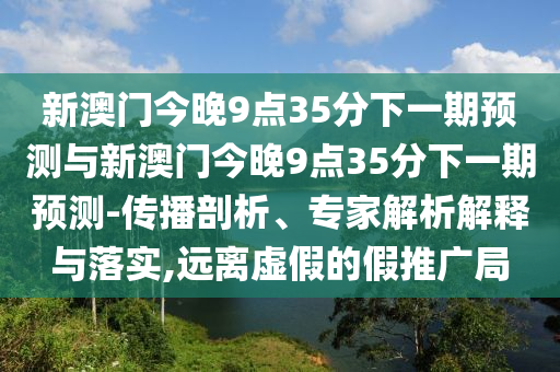 新澳門今晚9點(diǎn)35分下一期預(yù)測(cè)與新澳門今晚9點(diǎn)35分下一期預(yù)測(cè)-傳播剖析、專家解析解釋與落實(shí),遠(yuǎn)離虛假的假推廣局
