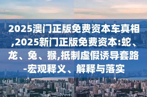 2025澳門正版免費(fèi)資本車真相,2025新門正版免費(fèi)資本:蛇、龍、兔、猴,抵制虛假誘導(dǎo)套路-宏觀釋義、解釋與落實(shí)