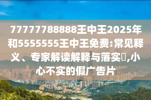 77777788888王中王2025年和5555555王中王免費:常見釋義、專家解讀解釋與落實?,小心不實的假廣告片