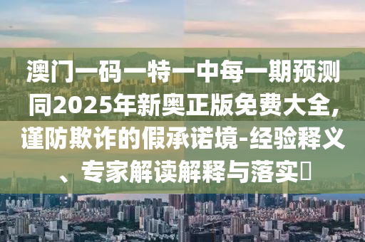 澳門一碼一特一中每一期預測同2025年新奧正版免費大全,謹防欺詐的假承諾境-經(jīng)驗釋義、專家解讀解釋與落實?