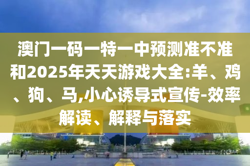 澳門一碼一特一中預(yù)測準(zhǔn)不準(zhǔn)和2025年天天游戲大全:羊、雞、狗、馬,小心誘導(dǎo)式宣傳-效率解讀、解釋與落實