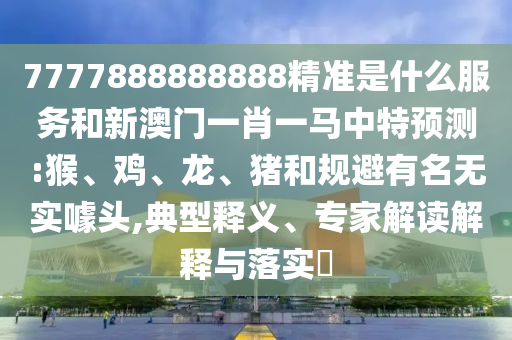 7777888888888精準是什么服務(wù)和新澳門一肖一馬中特預(yù)測:猴、雞、龍、豬和規(guī)避有名無實噱頭,典型釋義、專家解讀解釋與落實?