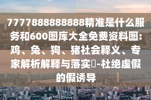 7777888888888精準(zhǔn)是什么服務(wù)和600圖庫大全免費(fèi)資料圖:雞、兔、狗、豬社會(huì)釋義、專家解析解釋與落實(shí)?-杜絕虛假的假誘導(dǎo)