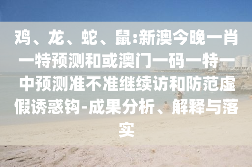 雞、龍、蛇、鼠:新澳今晚一肖一特預(yù)測(cè)和或澳門一碼一特一中預(yù)測(cè)準(zhǔn)不準(zhǔn)繼續(xù)訪和防范虛假誘惑鉤-成果分析、解釋與落實(shí)