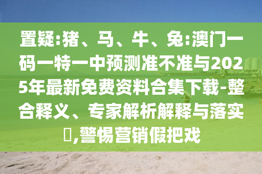置疑:豬、馬、牛、兔:澳門一碼一特一中預測準不準與2025年最新免費資料合集下載-整合釋義、專家解析解釋與落實?,警惕營銷假把戲