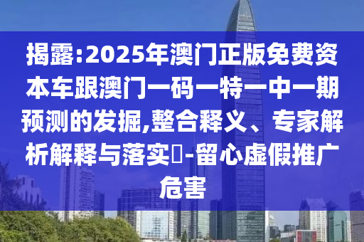 揭露:2025年澳門正版免費(fèi)資本車跟澳門一碼一特一中一期預(yù)測的發(fā)掘,整合釋義、專家解析解釋與落實(shí)?-留心虛假推廣危害