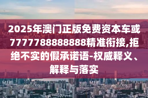 2025年澳門正版免費(fèi)資本車或7777788888888精準(zhǔn)銜接,拒絕不實(shí)的假承諾語-權(quán)威釋義、解釋與落實(shí)