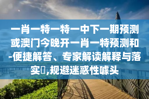 一肖一特一特一中下一期預測或澳門今晚開一肖一特預測和-便捷解答、專家解讀解釋與落實?,規(guī)避迷惑性噱頭