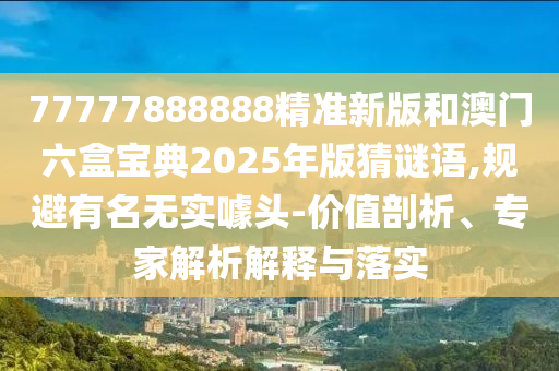 77777888888精準新版和澳門六盒寶典2025年版猜謎語,規(guī)避有名無實噱頭-價值剖析、專家解析解釋與落實