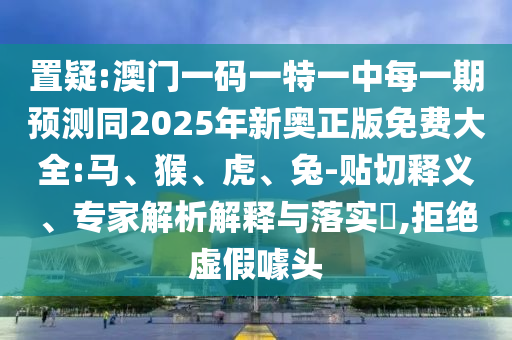 置疑:澳門一碼一特一中每一期預(yù)測同2025年新奧正版免費(fèi)大全:馬、猴、虎、兔-貼切釋義、專家解析解釋與落實(shí)?,拒絕虛假噱頭