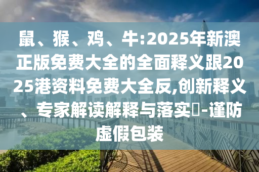鼠、猴、雞、牛:2025年新澳正版免費(fèi)大全的全面釋義跟2025港資料免費(fèi)大全反,創(chuàng)新釋義、專(zhuān)家解讀解釋與落實(shí)?-謹(jǐn)防虛假包裝