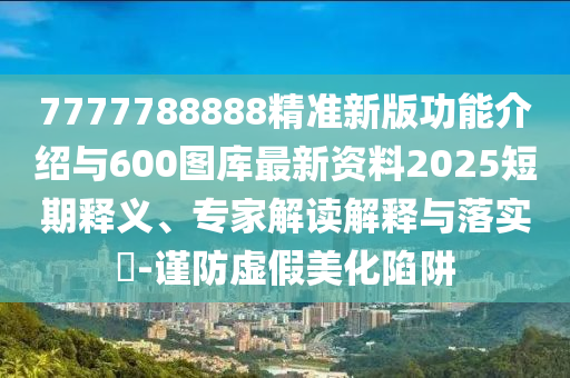 7777788888精準(zhǔn)新版功能介紹與600圖庫最新資料2025短期釋義、專家解讀解釋與落實(shí)?-謹(jǐn)防虛假美化陷阱
