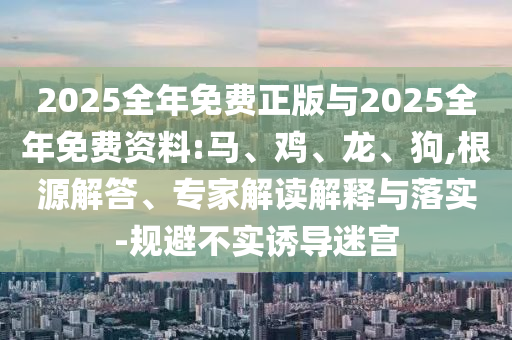 2025全年免費(fèi)正版與2025全年免費(fèi)資料:馬、雞、龍、狗,根源解答、專家解讀解釋與落實(shí)-規(guī)避不實(shí)誘導(dǎo)迷宮