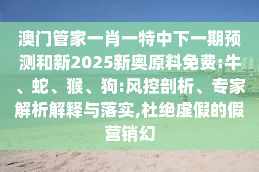 澳門(mén)管家一肖一特中下一期預(yù)測(cè)和新2025新奧原料免費(fèi):牛、蛇、猴、狗:風(fēng)控剖析、專(zhuān)家解析解釋與落實(shí),杜絕虛假的假營(yíng)銷(xiāo)幻