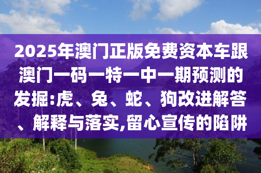 2025年澳門正版免費(fèi)資本車跟澳門一碼一特一中一期預(yù)測(cè)的發(fā)掘:虎、兔、蛇、狗改進(jìn)解答、解釋與落實(shí),留心宣傳的陷阱