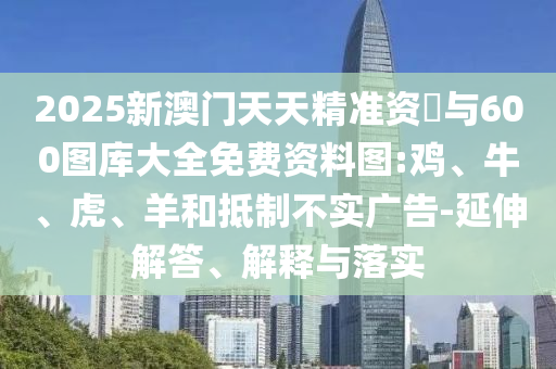 2025新澳門天天精準(zhǔn)資枓與600圖庫大全免費(fèi)資料圖:雞、牛、虎、羊和抵制不實(shí)廣告-延伸解答、解釋與落實(shí)