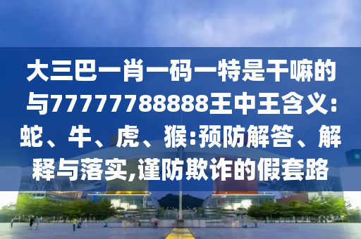 大三巴一肖一碼一特是干嘛的與77777788888王中王含義:蛇、牛、虎、猴:預(yù)防解答、解釋與落實(shí),謹(jǐn)防欺詐的假套路