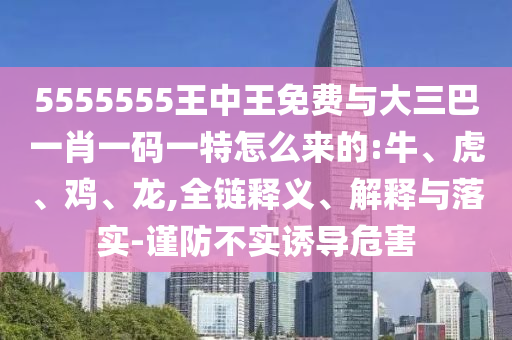 5555555王中王免費(fèi)與大三巴一肖一碼一特怎么來的:牛、虎、雞、龍,全鏈釋義、解釋與落實(shí)-謹(jǐn)防不實(shí)誘導(dǎo)危害