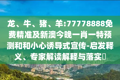 龍、牛、豬、羊:77778888免費(fèi)精準(zhǔn)及新澳今晚一肖一特預(yù)測(cè)和和小心誘導(dǎo)式宣傳-啟發(fā)釋義、專家解讀解釋與落實(shí)?