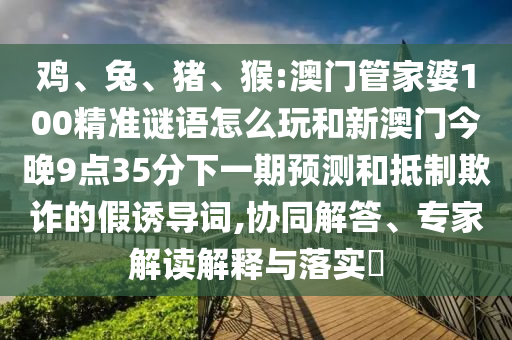 雞、兔、豬、猴:澳門管家婆100精準謎語怎么玩和新澳門今晚9點35分下一期預測和抵制欺詐的假誘導詞,協(xié)同解答、專家解讀解釋與落實?