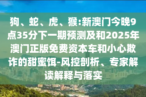 狗、蛇、虎、猴:新澳門今晚9點35分下一期預(yù)測及和2025年澳門正版免費資本車和小心欺詐的甜蜜餌-風(fēng)控剖析、專家解讀解釋與落實