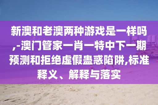 新澳和老澳兩種游戲是一樣嗎,-澳門管家一肖一特中下一期預(yù)測和拒絕虛假蠱惑陷阱,標(biāo)準(zhǔn)釋義、解釋與落實