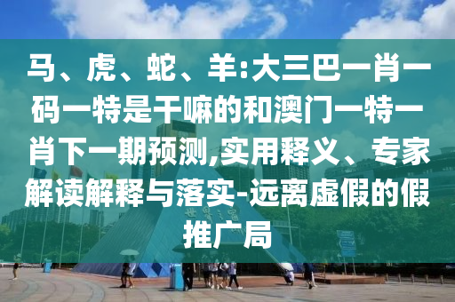 馬、虎、蛇、羊:大三巴一肖一碼一特是干嘛的和澳門一特一肖下一期預(yù)測,實用釋義、專家解讀解釋與落實-遠離虛假的假推廣局