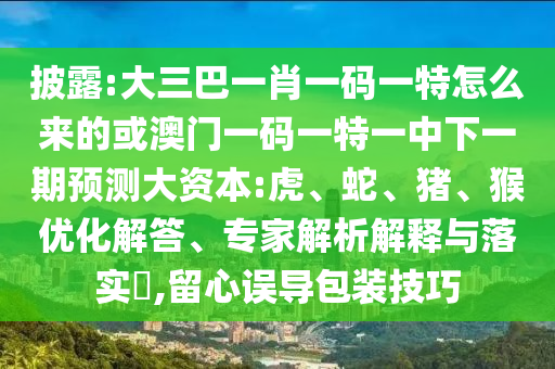 披露:大三巴一肖一碼一特怎么來(lái)的或澳門(mén)一碼一特一中下一期預(yù)測(cè)大資本:虎、蛇、豬、猴優(yōu)化解答、專(zhuān)家解析解釋與落實(shí)?,留心誤導(dǎo)包裝技巧