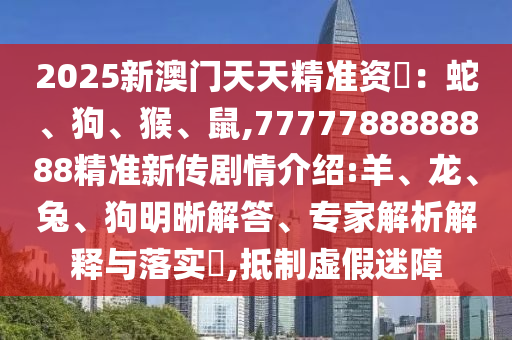 2025新澳門天天精準資枓：蛇、狗、猴、鼠,7777788888888精準新傳劇情介紹:羊、龍、兔、狗明晰解答、專家解析解釋與落實?,抵制虛假迷障