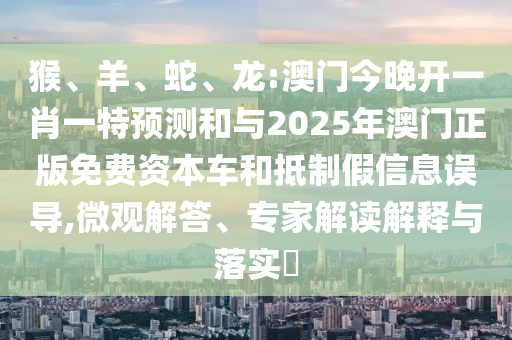 猴、羊、蛇、龍:澳門今晚開一肖一特預(yù)測和與2025年澳門正版免費資本車和抵制假信息誤導(dǎo),微觀解答、專家解讀解釋與落實?