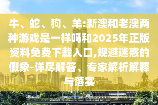 牛、蛇、狗、羊:新澳和老澳兩種游戲是一樣嗎和2025年正版資料免費(fèi)下載入口,規(guī)避迷惑的假象-詳盡解答、專家解析解釋與落實(shí)