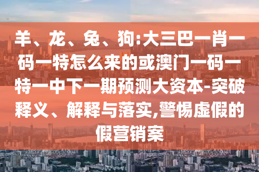 羊、龍、兔、狗:大三巴一肖一碼一特怎么來的或澳門一碼一特一中下一期預(yù)測大資本-突破釋義、解釋與落實,警惕虛假的假營銷案