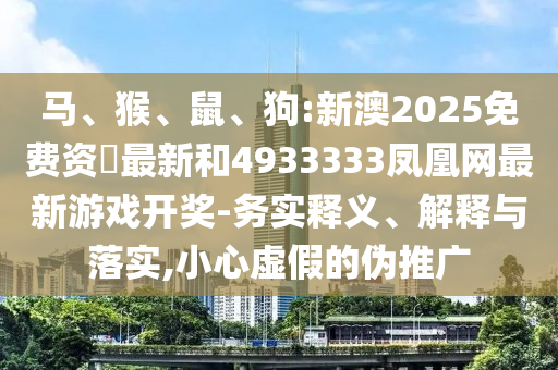 馬、猴、鼠、狗:新澳2025免費(fèi)資枓最新和4933333鳳凰網(wǎng)最新游戲開獎(jiǎng)-務(wù)實(shí)釋義、解釋與落實(shí),小心虛假的偽推廣