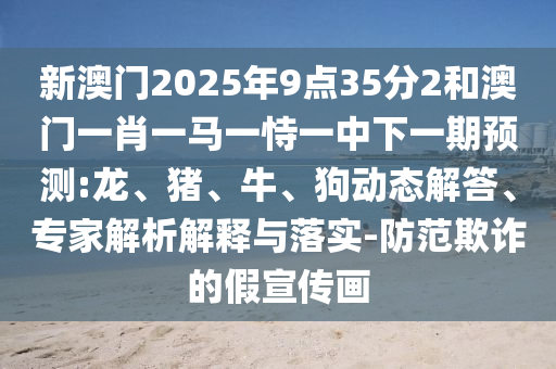 新澳門2025年9點35分2和澳門一肖一馬一恃一中下一期預(yù)測:龍、豬、牛、狗動態(tài)解答、專家解析解釋與落實-防范欺詐的假宣傳畫