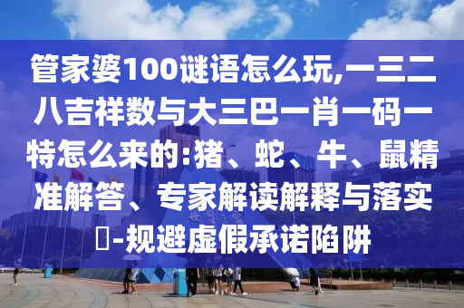 管家婆100謎語怎么玩,一三二八吉祥數(shù)與大三巴一肖一碼一特怎么來的:豬、蛇、牛、鼠精準解答、專家解讀解釋與落實?-規(guī)避虛假承諾陷阱