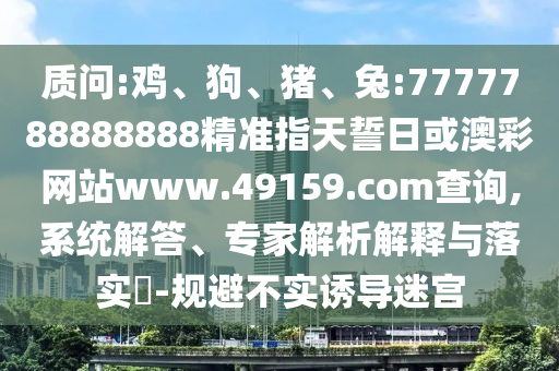 質(zhì)問(wèn):雞、狗、豬、兔:7777788888888精準(zhǔn)指天誓日或澳彩網(wǎng)站www.49159.соm查詢,系統(tǒng)解答、專(zhuān)家解析解釋與落實(shí)?-規(guī)避不實(shí)誘導(dǎo)迷宮