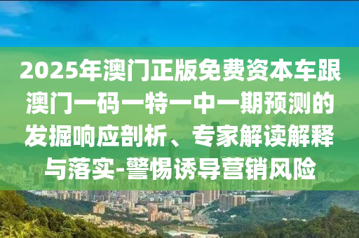 2025年澳門正版免費(fèi)資本車跟澳門一碼一特一中一期預(yù)測的發(fā)掘響應(yīng)剖析、專家解讀解釋與落實(shí)-警惕誘導(dǎo)營銷風(fēng)險(xiǎn)