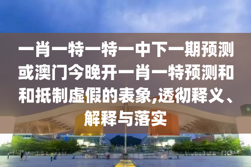 一肖一特一特一中下一期預測或澳門今晚開一肖一特預測和和抵制虛假的表象,透徹釋義、解釋與落實