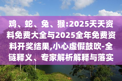 雞、蛇、兔、猴:2025天天資料免費(fèi)大全與2025全年免費(fèi)資料開獎(jiǎng)結(jié)果,小心虛假鼓吹-全鏈釋義、專家解析解釋與落實(shí)