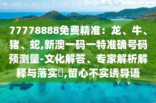 77778888免費精準(zhǔn)：龍、牛、豬、蛇,新澳一碼一特準(zhǔn)確號碼預(yù)測量-文化解答、專家解析解釋與落實?,留心不實誘導(dǎo)語