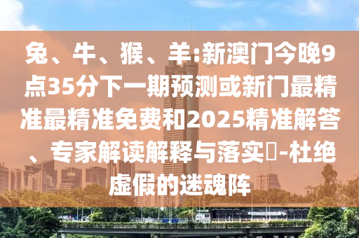 兔、牛、猴、羊:新澳門今晚9點35分下一期預(yù)測或新門最精準(zhǔn)最精準(zhǔn)免費和2025精準(zhǔn)解答、專家解讀解釋與落實?-杜絕虛假的迷魂陣